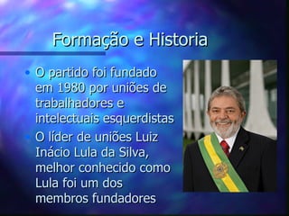 Formação e Historia
• O partido foi fundado
  em 1980 por uniões de
  trabalhadores e
  intelectuais esquerdistas
• O líder de uniões Luiz
  Inácio Lula da Silva,
  melhor conhecido como
  Lula foi um dos
  membros fundadores
 
