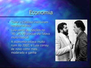 Economia
• Collor e Cardoso instituíram
  neoliberalismo
• Lula perde as eleições no
  ’90,’ 94,’98 porque ele falava
  muito radical
• A economia estava muito
  ruim no 2002, e Lula correu
  de novo como mais
  moderado e ganha
 