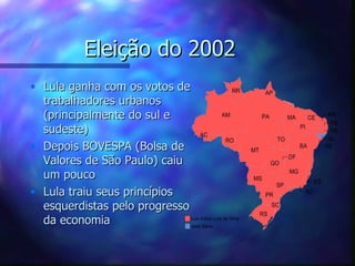 Eleição do 2002
• Lula ganha com os votos de
  trabalhadores urbanos
  (principalmente do sul e
  sudeste)
• Depois BOVESPA (Bolsa de
  Valores de São Paulo) caiu
  um pouco
• Lula traiu seus princípios
  esquerdistas pelo progresso
  da economia
 