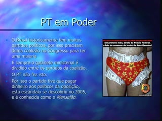 PT em Poder
• O Brasil historicamente tem muitos
  partidos políticos, por isso precisam
  duma coalizão no Congresso para ter
  uma maioria
• E sempre o gabinete ministerial é
  dividido entre os partidos da coalizão.
• O PT não fez isto.
• Por isso o partido tive que pagar
  dinheiro aos políticos da oposição,
  esta escândalo se descobriu no 2005,
  e é conhecida como o Mensalão.
 