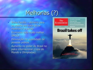 Melhorias (?)
• Bolsa Família – dinheiro para
  os pobres em troca de os
  meninos ir à escola
• Economia esta muito melhor
  (BRIC)
• Diminuição na quantidade de
  pessoas pobres
• Aumento no poder de Brasil no
  palco internacional (Copa do
  Mundo e Olimpíadas)
 