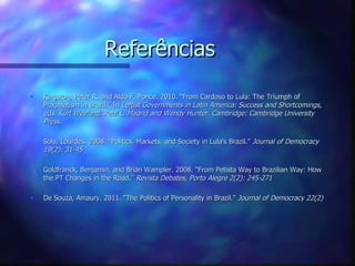 Referências
•   Kingston, Peter R. and Aldo F. Ponce. 2010. “From Cardoso to Lula: The Triumph of
    Pragmatism in Brazil.” In Leftist Governments in Latin America: Success and Shortcomings,
    eds. Kurt Weyland, Raul L. Madrid and Wendy Hunter. Cambridge: Cambridge University
    Press.

•   Sola, Lourdes. 2008. “Politics, Markets, and Society in Lula's Brazil.” Journal of Democracy
    19(2): 31-45

•   Goldfranck, Benjamin, and Brian Wampler. 2008. “From Petista Way to Brazilian Way: How
    the PT Changes in the Road.” Revista Debates, Porto Alegre 2(2): 245-271

•   De Souza, Amaury. 2011. “The Politics of Personality in Brazil.” Journal of Democracy 22(2)
 
