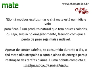 www.chamate.ind.br




 Não há motivos exatos, mas o chá mate está na mídia e
                            veio
para ficar. É um produto natural que tem poucas calorias,
 ou seja, auxilia no emagrecimento, fazendo com que a
             perda de peso seja mais saudável.

Apesar de conter cafeína, se consumido durante o dia, o
chá mate não atrapalha o sono e ainda dá energia para a
realização das tarefas diárias. É uma bebida completa e,
             contato@chamate.ind.brda nossa terra.
              melhor ainda, / Telefone: (49) 3433.0100
 