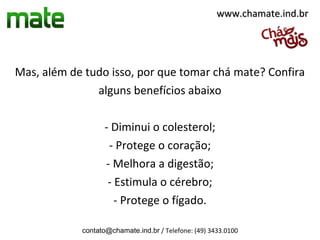 www.chamate.ind.br




Mas, além de tudo isso, por que tomar chá mate? Confira
               alguns benefícios abaixo

                   - Diminui o colesterol;
                    - Protege o coração;
                   - Melhora a digestão;
                    - Estimula o cérebro;
                      - Protege o fígado.

            contato@chamate.ind.br / Telefone: (49) 3433.0100
 