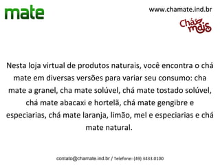 www.chamate.ind.br




Nesta loja virtual de produtos naturais, você encontra o chá
  mate em diversas versões para variar seu consumo: cha
mate a granel, cha mate solúvel, chá mate tostado solúvel,
     chá mate abacaxi e hortelã, chá mate gengibre e
especiarias, chá mate laranja, limão, mel e especiarias e chá
                        mate natural.


              contato@chamate.ind.br / Telefone: (49) 3433.0100
 