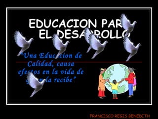 EDUCACION PARA EL DESARROLLO “ Una Educacion de  Calidad,  causa efectos en la vida de quien la  recibe” FRANCISCO REGIS BENEDITH 