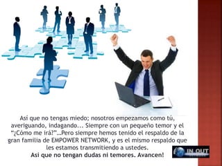 Así que no tengas miedo; nosotros empezamos como tú,
averiguando, indagando... Siempre con un pequeño temor y el
“¿Cómo me irá?”…Pero siempre hemos tenido el respaldo de la
gran familia de EMPOWER NETWORK, y es el mismo respaldo que
les estamos transmitiendo a ustedes.
Así que no tengan dudas ni temores. Avancen!
 