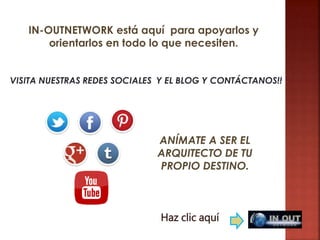 VISITA NUESTRAS REDES SOCIALES Y EL BLOG Y CONTÁCTANOS!!
ANÍMATE A SER EL
ARQUITECTO DE TU
PROPIO DESTINO.
Haz clic aquí
IN-OUTNETWORK está aquí para apoyarlos y
orientarlos en todo lo que necesiten.
 