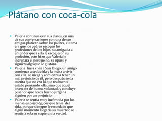 Plátano con coca-cola
 Valeria continua con sus clases, en una
  de sus conversaciones con una de sus
  amigas platican sobre los padres, el tema
  era que los padres escogen los
  profesiones de los hijos, su amiga da a
  entender que a ella le escogieron su
  profesión, esto hizo que Valeria le
  increpara el porqué no, se opuso y
  siguiera algo que le gustara.
 Valeria fue a vivir a San Diego, un amigo
  comienza a seducirla y la invita a vivir
  con ella, se niega y comienza a tener un
  mal prejuicio de él, pero después se da
  cuenta que no era lo que realmente
  estaba pensando ella, sino que aquel
  joven era de buena voluntad, y concluye
  pesando que no es bueno juzgar a
  alguien por un prejuicio.
 Valeria se sentía muy incómoda por los
  mensajes psicológicos que tenia del
  sida, porque siempre le recordaba que
  algún momento llegaría su muerte o se
  sentiría sola su supieran la verdad.
 