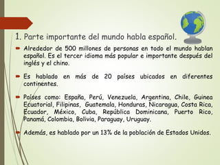 1. Parte importante del mundo habla español.
Alrededor de 500 millones de personas en todo el mundo hablan
español. Es el tercer idioma más popular e importante después del
inglés y el chino.
Es hablado en más de 20 países ubicados en diferentes
continentes.
Países como: España, Perú, Venezuela, Argentina, Chile, Guinea
Ecuatorial, Filipinas, Guatemala, Honduras, Nicaragua, Costa Rica,
Ecuador, México, Cuba, República Dominicana, Puerto Rico,
Panamá, Colombia, Bolivia, Paraguay, Uruguay.
Además, es hablado por un 13% de la población de Estados Unidos.