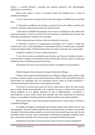 critico e a suscitar dúvidas e questões que possam promover uma aprendizagem
significante e construtiva.
       Estes serão, quanto a mim, os principais pontos de trabalho para o início de
trabalho num blogue:
         1. Dar a cada aluno um espaço virtual onde este regista o trabalho que se pretende
fazer.
      2. Cada aluno escolherá uma alcunha e escreverá uma nota. Todos os alunos irão
escrever o mesmo e colocá-los-ão num local visível de todos.
       3. Dar início ao trabalho de postagem, com o tema o escolhido por eles, dentro dos
temas que estamos a tratar na escola ou do seu interesse e pedir-lhes que incluam uma
ilustração, para posterior reflexão com os colegas.
         4. Dar tempo para que os alunos leiam as produções de cada um.
       5. Recordar e manter os compromissos assumidos com a turma e pedir que
utilizem uma outra cor que identifique os comentários (orais ou escritos) para responder
aos post de algum colega. A referida observação será sempre assinada com a sua alcunha.
         6. Repetir os passos 3 a 5 com o tempo necessário.
       7. Ler com a turma os comentários que fizemos aos diversos trabalhos, discutir e
rever os textos e registar os comentários mais referenciados. Discutir quais os textos que
receberam mais comentários por parte da turma.
         8. Recordar aos alunos que o professor modera os trabalhos e os comentários.


         Então é chegada a hora de passar de papel e lápis para o Blogue.
       Mostrar toda a logística de formatação de um Blogue. Dialogar sobre o título, o tipo
de texto, as várias secções, o como inserir links, fotos e filmes. Criar um portfólio (caixa de
ferramentas) de aplicações que nos permitam colocar online as nossas produções e
estamos prontos para avançar para a sua projecção no papel.
       O escrever os nossos textos para os colocar online passa a abrir um novo mundo
para a turma. Muito provavelmente será a primeira vez que os leitores dos nossos (e
deles) trabalhos irá ser alguém diferente do que é habitualmente: o professor e,
possivelmente, os pais. Assim, temos que entender este novo manancial de potenciais
leitores, uma audiência mundial, poderão ter efeitos positivos nos nossos trabalhos.
       Mas de que forma é que estas produções poderão fazer a ponte entre o currículo e
o trabalho do blogue?
       O trabalho do blogue, as produções que fazemos, ligará cada sujeito com as suas
aprendizagens. Os textos criados poderão falar de qualquer tema, ou tópico, ou conteúdo
estudado. A diversão começa quando os nossos alunos unem aquilo que nas salas de aula
aprendem, sobre a escrita, o que é obviamente a envolvência de qualquer conteúdo, com o
que o necessitam apreender em termos sociais: uma possível leitura do mundo.
         Perguntamos, que tipo de escrita queremos que os nossos os alunos pratiquem?

         Prof. João Pedro Chanoca                                                     Página 10
 