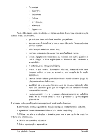 •   Persuasiva
                      •   Descritiva
                      •   Expositora
                      •   Poética
                      •   Investigação
                      •   Narrativa
                      •   Hypertexto…
       Aqui estão alguns pontos e orientações para quando se desenvolve a nossa própria
aula de escrita colaborativa.
                  o garantir que o seu trabalho é o melhor que pode ser;
                  o   pensar antes de se colocar o post: o que está escrito é adequado para
                      colocar online?;
                  o   dizer sempre a verdade no seu post;
                  o exprimir os assuntos de acordo com as reflexões da turma,
                  o tentar a ligação com outras ideias ou recursos, com outras questões e
                    tentar chegar a mais explicações e aumentar seu conteúdo e
                    vocabulário;
                  o é, no fundo, a sua pós-aprendizagem;
                  o tornar a sua escrita fisicamente aliciante. Acrescentando uma
                    imagem, utilizar as marcas textuais e uma articulação de modo
                    apropriado;
                  o citar as fontes e obras que vamos utilizar. Nunca utilizar o plágio ou
                    plagiar conteúdos da Internet;
                  o   partilhar os seus conhecimentos com os colegas, transmitir algo
                      novo que descobriu para que os colegas possam beneficiar desses
                      novos conhecimentos,
                  o cuidadosamente, rever e reescrever colaborativamente os trabalhos
                    antes de os colocar online e usar e potenciar as aprendizagens
                    gramaticais.
E acima de tudo, quando pretendemos produzir um trabalho devemos:
      1. Estruturar a escrita, organizá-la e direccioná-la para os objectivos do trabalho.
      2. Apresentar um esquema detalhado das suas ideias: storytelling.
       3. Utilizar um discurso simples e objectivo para que a sua escrita (e posterior
leitura) seja interessante.
      4. Utilizar um bom nível vocabular.
      5. Editar a pontuação e a gramática.


      Prof. João Pedro Chanoca                                                      Página 11
 