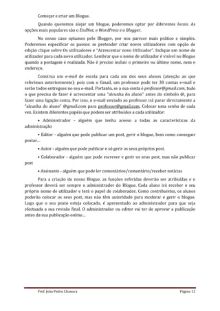 Começar e criar um Blogue.
      Quando queremos alojar um blogue, poderemos optar por diferentes locais. As
opções mais populares são o EndNot, o WordPress e o Blogger.
        No nosso caso optamos pelo Blogger, por nos parecer mais prático e simples.
Poderemos especificar os passos: se pretender criar novos utilizadores com opção de
edição clique sobre Os utilizadores e “Acrescentar novo Utilizador”. Indique um nome de
utilizador para cada novo utilizador. Lembrar que o nome de utilizador é visível no Blogue
quando a postagem é realizada. Não é preciso incluir o primeiro ou último nome, nem o
endereço.
       Construa um e-mail de escola para cada um dos seus alunos (atenção ao que
referimos anteriormente): pois com o Gmail, um professor pode ter 30 contas e-mail e
serão todos entregues no seu e-mail. Portanto, se a sua conta é professor@gmail.com, tudo
o que precisa de fazer é acrescentar uma “alcunha do aluno” antes do símbolo @, para
fazer uma ligação conta. Por isso, o e-mail enviado ao professor irá parar directamente a
“alcunha do aluno” @gmail.com para professor@gmail.com. Colocar uma senha de cada
vez. Existem diferentes papéis que podem ser atribuídos a cada utilizador:
      • Administrador - alguém que tenha acesso a todas as características da
administração
      • Editor - alguém que pode publicar um post, gerir o blogue, bem como conseguir
postar…
       • Autor - alguém que pode publicar e só gerir os seus próprios post.
       • Colaborador - alguém que pode escrever e gerir os seus post, mas não publicar
post
       • Assinante - alguém que pode ler comentários/comentário/receber notícias
       Para a criação do nosso Blogue, as funções referidas deverão ser atribuídas e o
professor deverá ser sempre o administrador do Blogue. Cada aluno irá receber o seu
próprio nome de utilizador e terá o papel de colaborador. Como contribuintes, os alunos
poderão colocar os seus post, mas não têm autoridade para moderar e gerir o blogue.
Logo que o seu posto esteja colocado, é apresentado ao administrador para que seja
efectuada a sua revisão final. O administrador ou editor vai ter de aprovar a publicação
antes da sua publicação online…




       Prof. João Pedro Chanoca                                                  Página 12
 