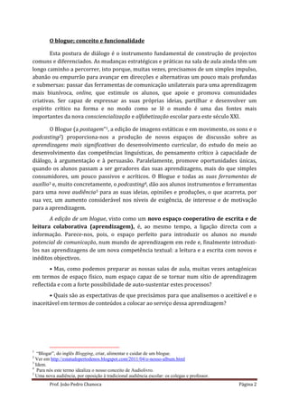 O blogue; conceito e funcionalidade

       Esta postura de diálogo é o instrumento fundamental de construção de projectos
comuns e diferenciados. As mudanças estratégicas e práticas na sala de aula ainda têm um
longo caminho a percorrer, isto porque, muitas vezes, precisamos de um simples impulso,
abanão ou empurrão para avançar em direcções e alternativas um pouco mais profundas
e submersas: passar das ferramentas de comunicação unilaterais para uma aprendizagem
mais biunívoca, online, que estimule os alunos, que apoie e promova comunidades
criativas. Ser capaz de expressar as suas próprias ideias, partilhar e desenvolver um
espírito crítico na forma e no modo como se lê o mundo é uma das fontes mais
importantes da nova consciencialização e alfabetização escolar para este século XXI.

       O Blogue (a postagem”1, a edição de imagens estáticas e em movimento, os sons e o
podcasting2) proporciona-nos a produção de novos espaços de discussão sobre as
aprendizagens mais significativas do desenvolvimento curricular, do estudo do meio ao
desenvolvimento das competências linguísticas, do pensamento crítico à capacidade de
diálogo, à argumentação e à persuasão. Paralelamente, promove oportunidades únicas,
quando os alunos passam a ser geradores das suas aprendizagens, mais do que simples
consumidores, um pouco passivos e acríticos. O Blogue e todas as suas ferramentas de
auxílio3 e, muito concretamente, o podcasting4, dão aos alunos instrumentos e ferramentas
para uma nova audiência5 para as suas ideias, opiniões e produções, o que acarreta, por
sua vez, um aumento considerável nos níveis de exigência, de interesse e de motivação
para a aprendizagem.
       A edição de um blogue, visto como um novo espaço cooperativo de escrita e de
leitura colaborativa (aprendizagem), é, ao mesmo tempo, a ligação directa com a
informação. Parece-nos, pois, o espaço perfeito para introduzir os alunos no mundo
potencial de comunicação, num mundo de aprendizagem em rede e, finalmente introduzi-
los nas aprendizagens de um nova competência textual: a leitura e a escrita com novos e
inéditos objectivos.
        • Mas, como podemos preparar as nossas salas de aula, muitas vezes antagónicas
em termos de espaço físico, num espaço capaz de se tornar num sítio de aprendizagem
reflectida e com a forte possibilidade de auto-sustentar estes processos?
       • Quais são as expectativas de que precisámos para que analisemos o aceitável e o
inaceitável em termos de conteúdos a colocar ao serviço dessa aprendizagem?




1
   “Blogar”, do inglês Blogging, criar, alimentar e cuidar de um blogue.
2
  Ver em http://estatudopertodenos.blogspot.com/2011/04/o-nosso-album.html
3
  Idem.
4
   Para nós este termo idealiza o nosso conceito de Audiolivro.
5
  Uma nova audiência, por oposição à tradicional audiência escolar: os colegas e professor.
        Prof. João Pedro Chanoca                                                              Página 2
 