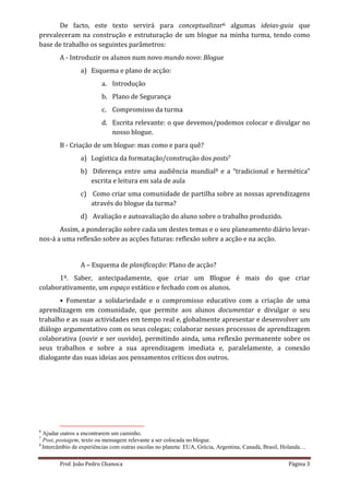 De facto, este texto servirá para conceptualizar6 algumas ideias-guia que
prevaleceram na construção e estruturação de um blogue na minha turma, tendo como
base de trabalho os seguintes parâmetros:
        A - Introduzir os alunos num novo mundo novo: Blogue
                a) Esquema e plano de acção:
                         a. Introdução
                         b. Plano de Segurança
                         c. Compromisso da turma
                         d. Escrita relevante: o que devemos/podemos colocar e divulgar no
                            nosso blogue.
        B - Criação de um blogue: mas como e para quê?
                a) Logística da formatação/construção dos posts7
                b) Diferença entre uma audiência mundial8 e a “tradicional e hermética”
                   escrita e leitura em sala de aula
                c) Como criar uma comunidade de partilha sobre as nossas aprendizagens
                   através do blogue da turma?
                d) Avaliação e autoavaliação do aluno sobre o trabalho produzido.
       Assim, a ponderação sobre cada um destes temas e o seu planeamento diário levar-
nos-á a uma reflexão sobre as acções futuras: reflexão sobre a acção e na acção.


                A – Esquema de planificação: Plano de acção?
      1º. Saber, antecipadamente, que criar um Blogue é mais do que criar
colaborativamente, um espaço estático e fechado com os alunos.
       • Fomentar a solidariedade e o compromisso educativo com a criação de uma
aprendizagem em comunidade, que permite aos alunos documentar e divulgar o seu
trabalho e as suas actividades em tempo real e, globalmente apresentar e desenvolver um
diálogo argumentativo com os seus colegas; colaborar nesses processos de aprendizagem
colaborativa (ouvir e ser ouvido), permitindo ainda, uma reflexão permanente sobre os
seus trabalhos e sobre a sua aprendizagem imediata e, paralelamente, a conexão
dialogante das suas ideias aos pensamentos críticos dos outros.




6
  Ajudar outros a encontrarem um caminho.
7
  Post, postagem, texto ou mensagem relevante a ser colocada no blogue.
8
  Intercâmbio de experiências com outras escolas no planeta: EUA, Grécia, Argentina, Canadá, Brasil, Holanda…

        Prof. João Pedro Chanoca                                                                     Página 3
 