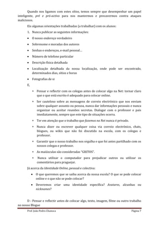 Quando nos ligamos com estes sítios, temos sempre que desempenhar um papel
inteligente, pré e pró-activo para nos mantermos e precavermos contra ataques
maliciosos.
      Eis algumas orientações trabalhadas (a trabalhar) com os alunos:
      1. Nunca publicar as seguintes informações:
          O nosso endereço verdadeiro
          Sobrenome e moradas dos autores
          Senhas e endereços, e-mail pessoal…
          Número de telefone particular
          Descrição física detalhada
          Localização detalhada da nossa localização, onde pode ser encontrado,
           determinados dias, sítios e horas
          Fotografias de si
      E,
            Pensar e reflectir com os colegas antes de colocar algo na Net: tornar claro
             que o que está escrito é adequado para colocar online.
            Ser cauteloso sobre as mensagens de correio electrónico que nos enviam
             sobre qualquer assunto ou pessoa, nunca dar informações pessoais e nunca
             organizar ou aceitar reuniões secretas. Dialogar com o professor e pais
             imediatamente, sempre que este tipo de situações ocorra.
            Ter em atenção que o trabalho que fazemos na Net nunca é privado.
            Nunca dizer ou escrever qualquer coisa via correio electrónico, chats,
             blogues, ou wikis que não foi discutido na escola, com os colegas e
             professor.
            Garantir que o nosso trabalho nos orgulha e que foi antes partilhado com os
             nossos colegas e professor.
            As maiúsculas são consideradas “GRITOS”.
              Nunca utilizar o computador para prejudicar outros ou utilizar os
               comentários para praguejar.
      Já acerca da Identidade Online, pessoal e colectiva:
              O que queremos que se saiba acerca da nossa escola? O que se pode colocar
               online e o que não se pode colocar?
              Deveremos criar uma identidade específica? Avatares, alcunhas ou
               nicknames?


      D - Pensar e reflectir antes de colocar algo, texto, imagem, filme ou outro trabalho
no nosso Blogue
      Prof. João Pedro Chanoca                                                    Página 7
 