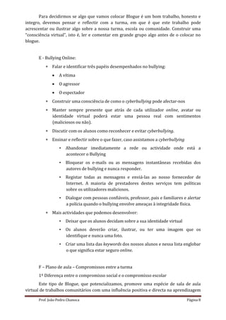 Para decidirmos se algo que vamos colocar Blogue é um bom trabalho, honesto e
integro, devemos pensar e reflectir com a turma, em que é que este trabalho pode
acrescentar ou ilustrar algo sobre a nossa turma, escola ou comunidade. Construir uma
“consciência virtual”, isto é, ler e comentar em grande grupo algo antes de o colocar no
blogue.


      E - Bullying Online:
           Falar e identificar três papéis desempenhados no bullying:
                A vítima
                O agressor
                O espectador
           Construir uma consciência de como o cyberbullying pode afectar-nos
           Manter sempre presente que atrás de cada utilizador online, avatar ou
            identidade virtual poderá estar uma pessoa real com sentimentos
            (maliciosos ou não).
           Discutir com os alunos como reconhecer e evitar cyberbullying.
           Ensinar e reflectir sobre o que fazer, caso assistamos a cyberbullying
                  •   Abandonar imediatamente a rede ou actividade onde está a
                      acontecer o Bullying
                  •   Bloquear os e-mails ou as mensagens instantâneas recebidas dos
                      autores de bullying e nunca responder.
                  •   Registar todas as mensagens e enviá-las ao nosso fornecedor de
                      Internet. A maioria de prestadores destes serviços tem políticas
                      sobre os utilizadores maliciosos.
                  •   Dialogar com pessoas confiáveis, professor, pais e familiares e alertar
                      a polícia quando o bullying envolve ameaças à integridade física.
           Mais actividades que podemos desenvolver:
                  •   Deixar que os alunos decidam sobre a sua identidade virtual
                  •   Os alunos deverão criar, ilustrar, ou ter uma imagem que os
                      identifique e nunca uma foto.
                  •   Criar uma lista das keywords dos nossos alunos e nessa lista englobar
                      o que significa estar seguro online.


      F – Plano de aula – Compromissos entre a turma
      1º Diferença entre o compromisso social e o compromisso escolar
       Este tipo de Blogue, que potencializamos, promove uma espécie de sala de aula
virtual de trabalhos comunitários com uma influência positiva e directa na aprendizagem

      Prof. João Pedro Chanoca                                                       Página 8
 