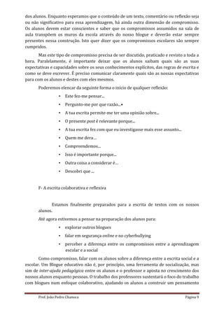 dos alunos. Enquanto esperamos que o conteúdo de um texto, comentário ou reflexão seja
ou não significativo para essa aprendizagem, há ainda outra dimensão de compromisso.
Os alunos devem estar conscientes e saber que os compromissos assumidos na sala de
aula transpõem os muros da escola através do nosso blogue e deverão estar sempre
presentes nessa construção. Isto quer dizer que os compromissos escolares são sempre
cumpridos.
       Mas este tipo de compromisso precisa de ser discutido, praticado e revisto a toda a
hora. Paralelamente, é importante deixar que os alunos saibam quais são as suas
expectativas e capacidades sobre os seus conhecimentos explícitos, das regras de escrita e
como se deve escrever. É preciso comunicar claramente quais são as nossas expectativas
para com os alunos e destes com eles mesmos.
      Poderemos elencar da seguinte forma o início de qualquer reflexão:
                  •   Este fez-me pensar...
                  •   Pergunto-me por que razão...•
                  •   A tua escrita permite-me ter uma opinião sobre...
                  •   O presente post é relevante porque...
                  •   A tua escrita fez com que eu investigasse mais esse assunto...
                  •   Quem me dera…
                  •   Compreendemos...
                  •   Isso é importante porque...
                  •   Outra coisa a considerar é…
                  •   Descobri que ...


      F- A escrita colaborativa e reflexiva


             Estamos finalmente preparados para a escrita de textos com os nossos
      alunos.
      Até agora estivemos a pensar na preparação dos alunos para:
                  •   explorar outros blogues
                  •   falar em segurança online e no cyberbullying
                  •   perceber a diferença entre os compromissos entre a aprendizagem
                      escolar e a social
       Como compromisso, falar com os alunos sobre a diferença entre a escrita social e a
escolar. Um Blogue educativo não é, por princípio, uma ferramenta de socialização, mas
sim de inter-ajuda pedagógica entre os alunos e o professor e aposta no crescimento dos
nossos alunos enquanto pessoas. O trabalho dos professores sustentará o foco do trabalho
com blogues num enfoque colaborativo, ajudando os alunos a construir um pensamento


      Prof. João Pedro Chanoca                                                         Página 9
 