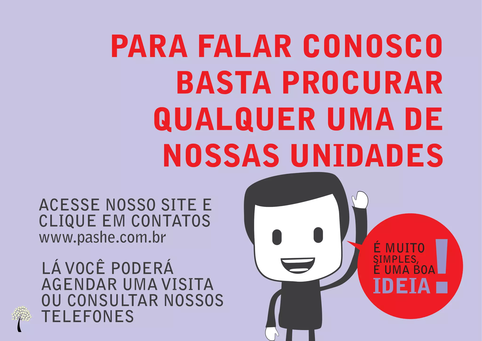 PARA FALAR CONOSCO
           BASTA PROCURAR
         QUALQUER UMA DE
          NOSSAS UNIDADES
ACESSE NOSSO SITE E
CLIQUE EM CONTATOS



                                 !
www.pashe.com.br
                      É MUITO
                      SIMPLES,
LÁ VOCÊ PODERÁ        É UMA BOA
AGENDAR UMA VISITA    IDEIA
OU CONSULTAR NOSSOS
TELEFONES
 