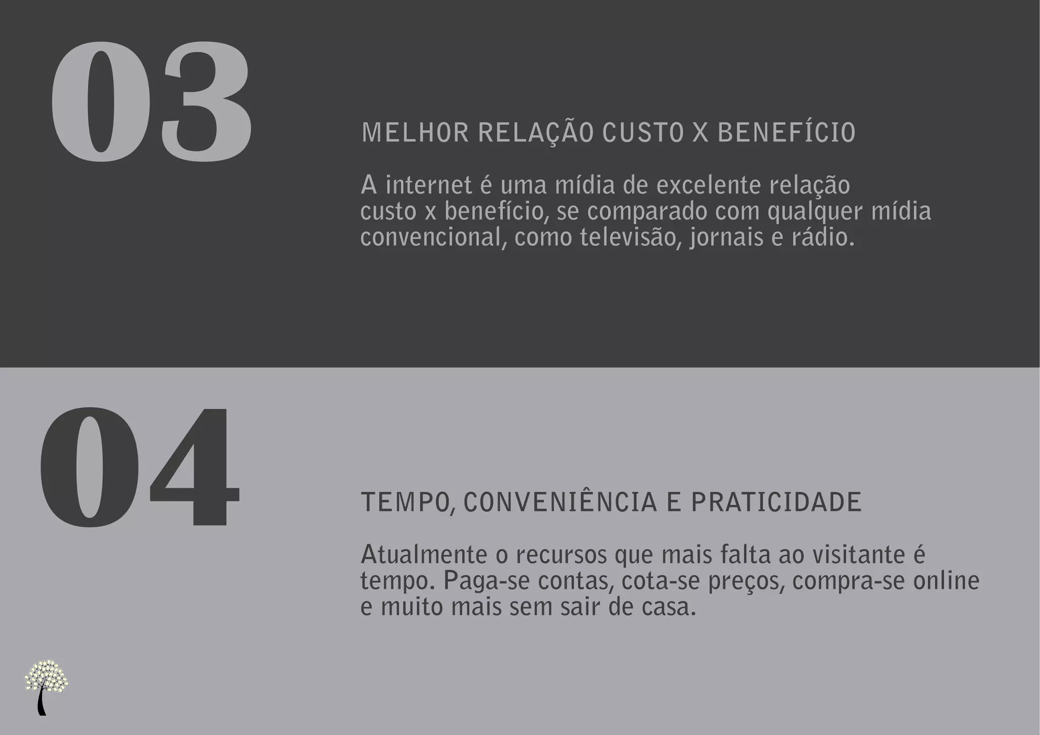 03   MELHOR RELAÇÃO CUSTO X BENEFÍCIO
     A internet é uma mídia de excelente relação
     custo x benefício, se comparado com qualquer mídia
     convencional, como televisão, jornais e rádio.




04   TEMPO, CONVENIÊNCIA E PRATICIDADE
     Atualmente o recursos que mais falta ao visitante é
     tempo. Paga-se contas, cota-se preços, compra-se online
     e muito mais sem sair de casa.
 