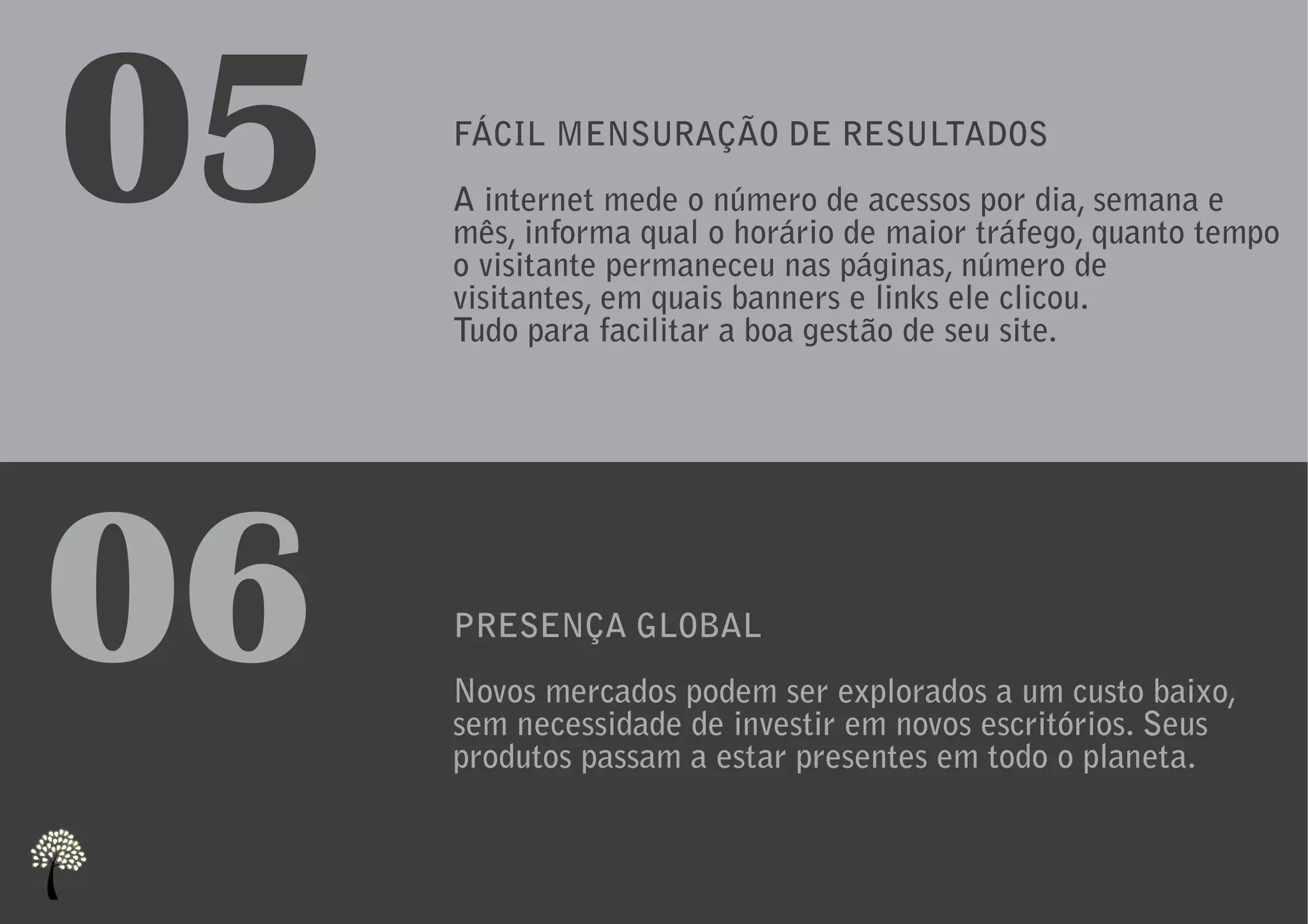 05   FÁCIL MENSURAÇÃO DE RESULTADOS
     A internet mede o número de acessos por dia, semana e
     mês, informa qual o horário de maior tráfego, quanto tempo
     o visitante permaneceu nas páginas, número de
     visitantes, em quais banners e links ele clicou.
     Tudo para facilitar a boa gestão de seu site.




06   PRESENÇA GLOBAL
     Novos mercados podem ser explorados a um custo baixo,
     sem necessidade de investir em novos escritórios. Seus
     produtos passam a estar presentes em todo o planeta.
 
