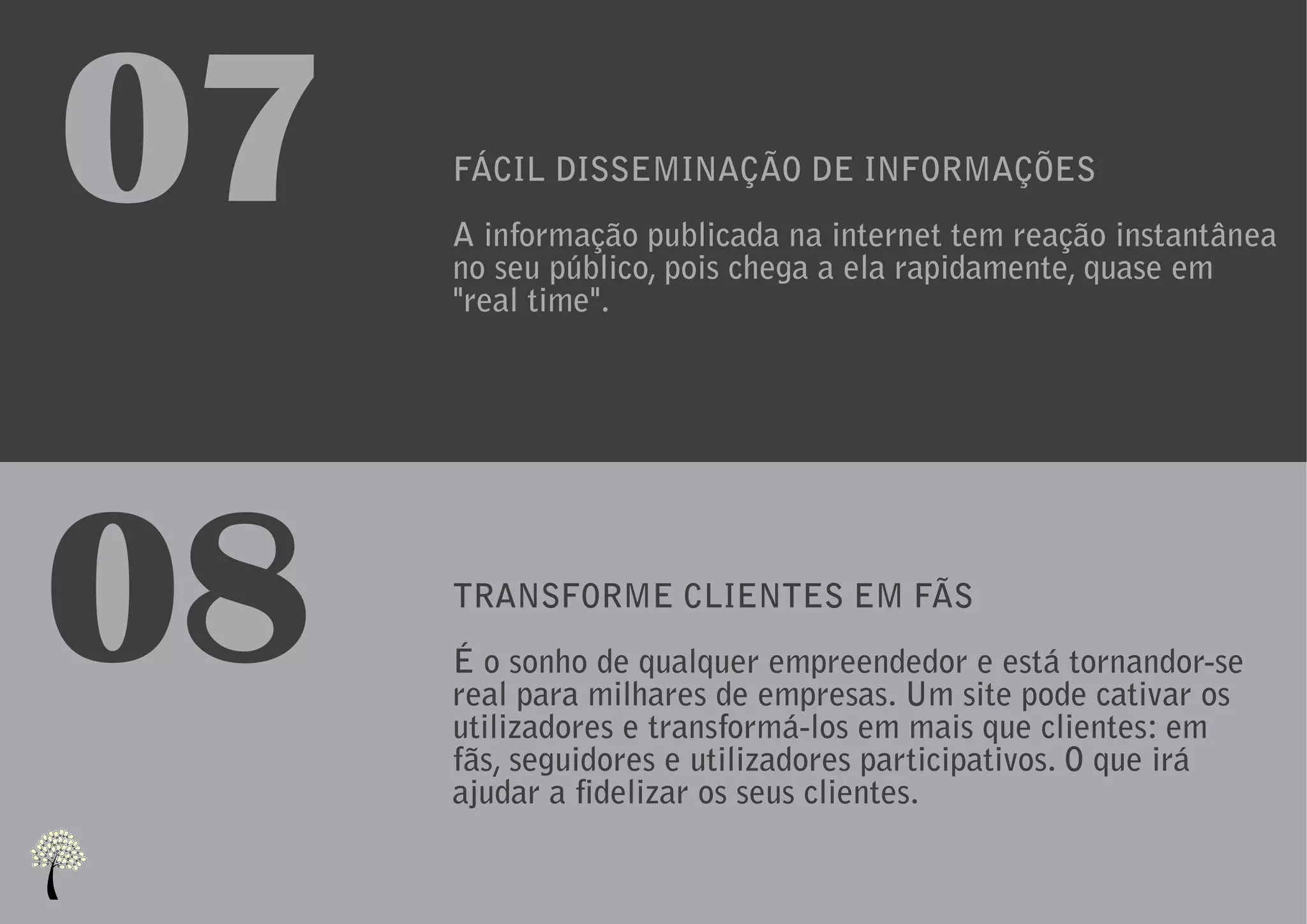 07   FÁCIL DISSEMINAÇÃO DE INFORMAÇÕES
     A informação publicada na internet tem reação instantânea
     no seu público, pois chega a ela rapidamente, quase em
     "real time".




08   TRANSFORME CLIENTES EM FÃS
     É o sonho de qualquer empreendedor e está tornandor-se
     real para milhares de empresas. Um site pode cativar os
     utilizadores e transformá-los em mais que clientes: em
     fãs, seguidores e utilizadores participativos. O que irá
     ajudar a fidelizar os seus clientes.
 