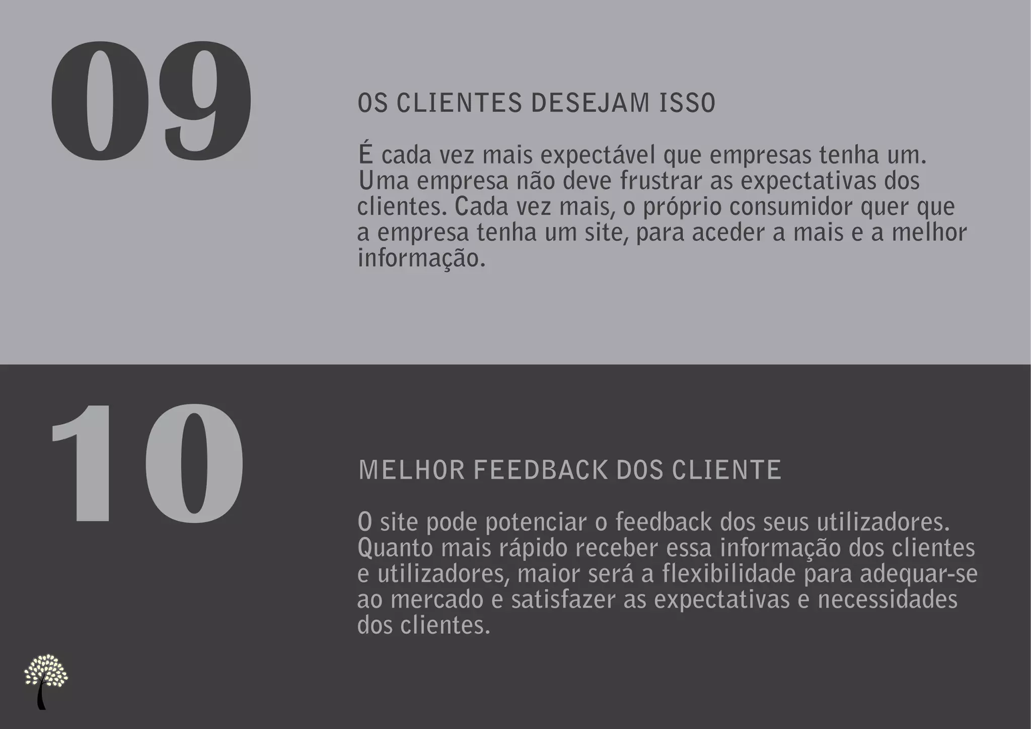 09   OS CLIENTES DESEJAM ISSO
     É cada vez mais expectável que empresas tenha um.
     Uma empresa não deve frustrar as expectativas dos
     clientes. Cada vez mais, o próprio consumidor quer que
     a empresa tenha um site, para aceder a mais e a melhor
     informação.




10   MELHOR FEEDBACK DOS CLIENTE
     O site pode potenciar o feedback dos seus utilizadores.
     Quanto mais rápido receber essa informação dos clientes
     e utilizadores, maior será a flexibilidade para adequar-se
     ao mercado e satisfazer as expectativas e necessidades
     dos clientes.
 