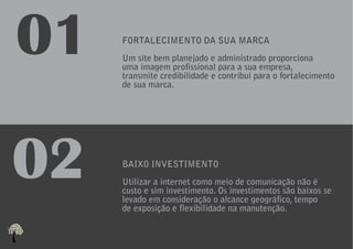 01   FORTALECIMENTO DA SUA MARCA
     Um site bem planejado e administrado proporciona
     uma imagem profissional para a sua empresa,
     transmite credibilidade e contribui para o fortalecimento
     de sua marca.




02   BAIXO INVESTIMENTO
     Utilizar a internet como meio de comunicação não é
     custo e sim investimento. Os investimentos são baixos se
     levado em consideração o alcance geográfico, tempo
     de exposição e flexibilidade na manutenção.
 