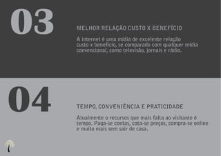 03   MELHOR RELAÇÃO CUSTO X BENEFÍCIO
     A internet é uma mídia de excelente relação
     custo x benefício, se comparado com qualquer mídia
     convencional, como televisão, jornais e rádio.




04   TEMPO, CONVENIÊNCIA E PRATICIDADE
     Atualmente o recursos que mais falta ao visitante é
     tempo. Paga-se contas, cota-se preços, compra-se online
     e muito mais sem sair de casa.
 