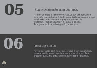 05   FÁCIL MENSURAÇÃO DE RESULTADOS
     A internet mede o número de acessos por dia, semana e
     mês, informa qual o horário de maior tráfego, quanto tempo
     o visitante permaneceu nas páginas, número de
     visitantes, em quais banners e links ele clicou.
     Tudo para facilitar a boa gestão de seu site.




06   PRESENÇA GLOBAL
     Novos mercados podem ser explorados a um custo baixo,
     sem necessidade de investir em novos escritórios. Seus
     produtos passam a estar presentes em todo o planeta.
 
