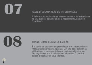 07   FÁCIL DISSEMINAÇÃO DE INFORMAÇÕES
     A informação publicada na internet tem reação instantânea
     no seu público, pois chega a ela rapidamente, quase em
     "real time".




08   TRANSFORME CLIENTES EM FÃS
     É o sonho de qualquer empreendedor e está tornandor-se
     real para milhares de empresas. Um site pode cativar os
     utilizadores e transformá-los em mais que clientes: em
     fãs, seguidores e utilizadores participativos. O que irá
     ajudar a fidelizar os seus clientes.
 