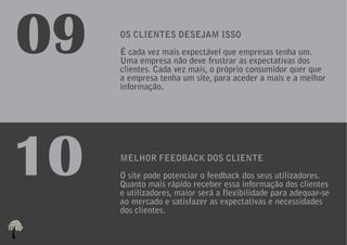 09   OS CLIENTES DESEJAM ISSO
     É cada vez mais expectável que empresas tenha um.
     Uma empresa não deve frustrar as expectativas dos
     clientes. Cada vez mais, o próprio consumidor quer que
     a empresa tenha um site, para aceder a mais e a melhor
     informação.




10   MELHOR FEEDBACK DOS CLIENTE
     O site pode potenciar o feedback dos seus utilizadores.
     Quanto mais rápido receber essa informação dos clientes
     e utilizadores, maior será a flexibilidade para adequar-se
     ao mercado e satisfazer as expectativas e necessidades
     dos clientes.
 