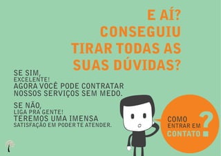 E AÍ?
                      CONSEGUIU
                  TIRAR TODAS AS
SE SIM,
                  SUAS DÚVIDAS?
EXCELENTE!
AGORA VOCÊ PODE CONTRATAR
NOSSOS SERVIÇOS SEM MEDO.
SE NÃO,


                                          ?
LIGA PRA GENTE!
TEREMOS UMA IMENSA                COMO
SATISFAÇÃO EM PODER TE ATENDER.   ENTRAR EM
                                  CONTATO
 