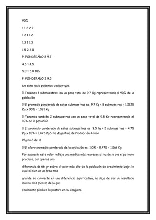 90%

1.1 2 2.2

1.2 1 1.2

1.3 1 1.3

1.5 2 3.0

P. PONDERADO 8 9.7

4.5 1 4.5

5.0 1 5.0 10%

P. PONDERADO 2 9.5

De esta tabla podemos deducir que:

                                       total de 9.7 Kg representando el 90% de la
población



Kg x 90% = 1.091 Kg

                                 as con un peso total de 9.5 Kg representando el
10% de la población



Kg x 10% = 0.475 KgSitio Argentino de Producción Animal

Página 6 de 18

                                     población es: 1.091 + 0.475 = 1.566 Kg

Por supuesto este valor refleja una medida más representativa de lo que el potrero
produce, con apenas una

diferencia de 66 gr sobre el valor más alto de la población de crecimiento bajo, lo
cual si bien en un área más

grande se convierte en una diferencia significativa, no deja de ser un resultado
mucho más preciso de lo que

realmente produce la pastura en su conjunto.
 