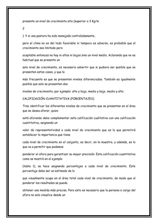 presente un nivel de crecimiento alto (superior a 3 Kg/m

2

). Y si una pastura ha sido manejada controladamente,

pero el clima no es del todo favorable ni tampoco es adverso, es probable que el
crecimiento sea limitado pero

aceptable entonces no hay ni altos ni bajos sino un nivel medio. Aclarando que no es
habitual que se presente un

solo nivel de crecimiento, es necesario advertir que si pudiera ser posible que se
presenten estos casos, y que lo

más frecuente es que se presenten niveles diferenciados. También es igualmente
posible que solo se presenten dos

niveles de crecimiento, por ejemplo: alto y bajo, medio y bajo, medio y alto.

CALIFICACIÓN CUANTITATIVA (PORCENTAJES)

Tras identificar los diferentes niveles de crecimiento que se presentan en el área
que se desea aforar, quien

está aforando debe complementar esta calificación cualitativa con una calificación
cuantitativa, asignando un

valor de representatividad a cada nivel de crecimiento que es lo que permitirá
establecer la importancia que tiene

cada nivel de crecimiento en el conjunto, es decir, en la muestra, y además, es lo
que va a permitir que podamos

ponderar el aforo para garantizar su mayor precisión. Esta calificación cuantitativa
como se mostró en el ejemplo

(tabla 1), se hace asignando porcentajes a cada nivel de crecimiento. Este
porcentaje debe ser un estimado de lo

que visualmente ocupa en el área total cada nivel de crecimiento, de modo que al
ponderar los resultados se pueda

obtener una medida más precisa. Para esto es necesario que la persona a cargo del
aforo no solo visualice desde un
 