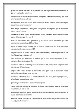 punto fijo todo el horizonte de la pastura, sino que haga un recorrido caminando el
potrero y así poder identificar

con precisión los niveles de crecimiento, para poder estimar el porcentaje que cada
uno representa en el potrero.

Por supuesto, esta calificación debe hacerla una misma persona, para que siempre
se califique con el mismo rigor.

Para mejor comprensión, trabajemos un ejemplo: Supongamos que el evaluador
recorre un potrero, e

identifica los tres niveles de crecimiento. Luego, con base en sus observaciones
sobre el terreno, percibe que el

nivel de crecimiento bajo predomina y al cálculo visual determina que esa
dominancia representa un 65% del área

total; al mismo tiempo percibe que el nivel de crecimiento alto es el de menor
representación y determina un 15%

de participación en el área total; si entre los niveles bajo y alto ocupan un 80% del
total de pasto producido en el

área evaluada, por diferencia se deduce que el nivel medio representa el 20%
restante. Como podemos ver, la

diferencia entre el nivel alto y medio es apenas un 5%, así que en el campo no debe
notarse una diferencia muy

amplia entre ellos, apenas lo suficiente como para que el evaluador pueda
determinar que, aún por poco, hay una

diferencia a favor del nivel de crecimiento medio. Por ende, para mayor precisión,
el evaluador puede ajustar estos

porcentajes cuantas veces lo considere apropiado.

Sería ideal que esta parte del aforo no fuera tan subjetiva, pues se determina
visualmente, lo cual es una

metodología imprecisa, y no a través de un método más exacto, pero, en realidad lo
que el lector debe comprender

es que si bien el aforo es una combinación de metodologías subjetivas (calificación
visual) y objetivas (corte y
 