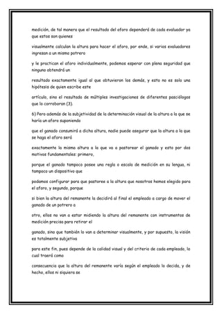 medición, de tal manera que el resultado del aforo dependerá de cada evaluador ya
que estos son quienes

visualmente calculan la altura para hacer el aforo, por ende, si varios evaluadores
ingresan a un mismo potrero

y le practican el aforo individualmente, podemos esperar con plena seguridad que
ninguno obtendrá un

resultado exactamente igual al que obtuvieron los demás, y esto no es solo una
hipótesis de quien escribe este

artículo, sino el resultado de múltiples investigaciones de diferentes pasciólogos
que lo corroboran (3).

6) Pero además de la subjetividad de la determinación visual de la altura a la que se
haría un aforo suponiendo

que el ganado consumirá a dicha altura, nadie puede asegurar que la altura a la que
se haga el aforo será

exactamente la misma altura a la que va a pastorear el ganado y esto por dos
motivos fundamentales: primero,

porque el ganado tampoco posee una regla o escala de medición en su lengua, ni
tampoco un dispositivo que

podamos configurar para que pastoree a la altura que nosotros hemos elegido para
el aforo, y segundo, porque

si bien la altura del remanente la decidirá al final el empleado a cargo de mover el
ganado de un potrero a

otro, ellos no van a estar midiendo la altura del remanente con instrumentos de
medición precisa para retirar el

ganado, sino que también lo van a determinar visualmente, y por supuesto, la visión
es totalmente subjetiva

para este fin, pues depende de la calidad visual y del criterio de cada empleado, lo
cual traerá como

consecuencia que la altura del remanente varía según el empleado lo decida, y de
hecho, ellos ni siquiera se
 