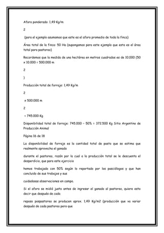 Aforo ponderado: 1,49 Kg/m

2

(para el ejemplo asumamos que este es el aforo promedio de toda la finca)

Área total de la finca: 50 Ha (supongamos para este ejemplo que esta es el área
total para pastoreo)

Recordemos que la medida de una hectárea en metros cuadrados es de 10.000 (50
x 10.000 = 500.000 m

2

)

Producción total de forraje: 1,49 Kg/m

2

x 500.000 m

2

= 745.000 Kg

Disponibilidad total de forraje: 745.000 – 50% = 372.500 Kg Sitio Argentino de
Producción Animal

Página 16 de 18

La disponibilidad de forraje es la cantidad total de pasto que se estima que
realmente aprovecha el ganado

durante el pastoreo, razón por la cual a la producción total se le descuenta el
desperdicio, que para este ejercicio

hemos trabajado con 50% según lo reportado por los pasciólogos y que han
concluido de sus trabajos y sus

cuidadosas observaciones en campo.

Si el aforo se midió justo antes de ingresar el ganado al pastoreo, quiere esto
decir que después de cada

reposo pospastoreo se producen aprox. 1,49 Kg/m2 (producción que va variar
después de cada pastoreo pero que
 