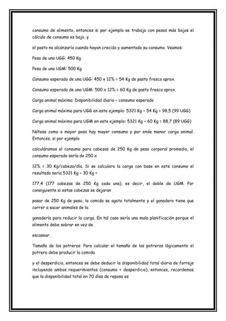 consumo de alimento, entonces si por ejemplo se trabaja con pesos más bajos el
cálculo de consumo es bajo, y

el pasto no alcanzaría cuando hayan crecido y aumentado su consumo. Veamos:

Peso de una UGG: 450 Kg

Peso de una UGM: 500 Kg

Consumo esperado de una UGG: 450 x 12% = 54 Kg de pasto fresco aprox.

Consumo esperado de una UGM: 500 x 12% = 60 Kg de pasto fresco aprox.

Carga animal máxima: Disponibilidad diaria ÷ consumo esperado

Carga animal máxima para UGG en este ejemplo: 5321 Kg ÷ 54 Kg = 98,5 (99 UGG)

Carga animal máxima para UGM en este ejemplo: 5321 Kg ÷ 60 Kg = 88,7 (89 UGG)

Nótese como a mayor peso hay mayor consumo y por ende menor carga animal.
Entonces, si por ejemplo

calculáramos el consumo para cabezas de 250 Kg de peso corporal promedio, el
consumo esperado sería de 250 x

12% = 30 Kg/cabeza/día. Si se calculara la carga con base en este consumo el
resultado sería 5321 Kg ÷ 30 Kg =

177,4 (177 cabezas de 250 Kg cada una), es decir, el doble de UGM. Por
consiguiente si estas cabezas se dejaran

pasar de 250 Kg de peso, la comida se agota totalmente y el ganadero tiene que
correr a sacar animales de la

ganadería para reducir la carga. En tal caso sería una mala planificación porque el
alimento debe sobrar en vez de

escasear.

Tamaño de los potreros: Para calcular el tamaño de los potreros lógicamente el
potrero debe producir la comida

y el desperdicio, entonces se debe deducir la disponibilidad total diaria de forraje
incluyendo ambos requerimientos (consumo + desperdicio), entonces, recordemos
que la disponibilidad total en 70 días de reposo es
 