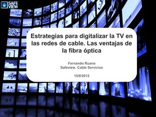 Estrategias para digitalizar la TV en
las redes de cable. Las ventajas de
           la fibra óptica
              Fernando Ruano
          Safeview. Cable Servicios

                 15/8/2012
 