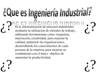 Es la sistematización de procesos industriales mediante la utilización de métodos de trabajo, utilizando herramientas como: maquinas, innovación, creatividad. para mejorar la calidad, optimizar las organizaciones, desarrollando los conocimientos de cada persona de la empresa para mejorar su rendimiento con el único  objetivo de aumentar la productividad. 