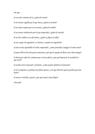 Por que…
Si no estás contento de tí, ¿quién lo estará?
Si no sientes orgullo por lo que haces, ¿quién lo sentirá?
Si no tienes respeto por tus acciones, ¿quién lo tendrá?
Si no sientes admiración por lo que emprendes, ¿quién la sentirá?
Si no das crédito a tus decisiones, ¿quién se fijará en ellas?
Si eres capaz de engañarte a tí mismo, ¿a quién no engañarás?
Si aún no has aprendido el verbo comprender, ¿cómo pretendes conjugar el verbo amar?
Si pones hiel en las más puras emociones, ¿por qué te quejas de llevar una vida amarga?
Si destruyes todos los caminos que te traen afecto, ¿por qué lamentas la sociedad en
que vives?
Si oscilas entre el pasado y el futuro, ¿cómo puedes disfrutar el presente?
Si no te dispones a perdonar las faltas ajenas, ¿con qué derecho esperas perdón para las
tuyas?
Si nunca te decides a partir, ¿por qué ansías tanto llegar?
¿Por qué?