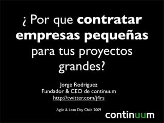 ¿ Por que contratar
empresas pequeñas
   para tus proyectos
        grandes?
           Jorge Rodriguez
    Fundador & CEO de continuum
        http://twitter.com/j4rs
         Agile & Lean Day Chile 2009
 