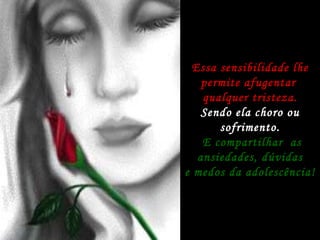 Essa sensibilidade lhe permite afugentar  qualquer tristeza. Sendo ela choro ou sofrimento. E compartilhar  as ansiedades, dúvidas e medos da adolescência! 