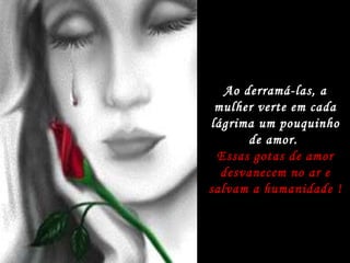 Ao derramá-las, a mulher verte em cada lágrima um pouquinho de amor.  Essas gotas de amor desvanecem no ar e salvam a humanidade ! 