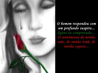 O homem respondeu com um profundo suspiro... Agora eu compreendo...  O sentimento de minha mãe, de minha irmã, de minha esposa... 