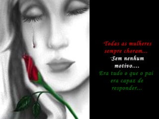 Todas as mulheres sempre choram...  Sem nenhum motivo.... Era tudo o que o pai  era capaz de responder... 