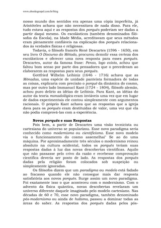 www.ebooksgospel.com.br/blog
nosso mundo dos sentidos era apenas uma cópia imperfeita, já
Aristóteles achava que não necessitava de nada disso. Para ele,
tudo estava aqui e as respostas dos porquês poderiam ser dadas a
partir daqui mesmo. Os escolásticos (também denominados filó-
sofos da Escola), na Idade Média, acreditavam que seus métodos
eram plenamente confiáveis na explicação dos porquês relaciona-
dos às verdades físicas e religiosas.
Todavia, o filósofo francês René Descartes (1596 - 1650), em
seu livro O Discurso do Método, procurou demolir essa certeza dos
escolásticos e oferecer uma nova resposta para esses porquês.
Descartes, autor da famosa frase: Penso, logo existo, achou que
faltou bom senso por parte dos pensadores que o precederam ao
elaborarem as respostas para seus porquês.
Gottfried Wilhelm Leibiniz (1646 - 1716) achava que as
Mônadas, uma espécie de unidade panteísta formadora de todas
as coisas, explicaria com precisão o porquê da dinâmica do cosmo,
mas por outro lado Immanucl Kant (1724 - 1804), filósofo alemão,
achou puro delírio as idéias de Leibiniz. Para Kant, as idéias do
autor da teoria monadológica eram inviáveis uma vez que em lugar
de dados experimentais ele contou simplesmente com argumentos
racionais. O próprio Kant achava que as respostas que a igreja
dava para os porquês eram destituídas de valor, uma vez que ela
não podia comprová-las com a experiência.
Novos porquês e suas Respostas
Pois bem, a partir de Descartes uma visão tecnicista ou
cartesiana do universo se popularizou. Esse novo paradigma seria
conhecido como modernismo ou cientificismo. Esse novo modelo
via o funcionamento do cosmo assemelhai" Se ao do uma
máquina. Por aproximadamente três séculos o modernismo reinou
absoluto na cultura ocidental, todos os porquês teriam suas
respostas dadas à luz das novas descobertas científicas. Aquilo
que não passasse pelo crivo da razão e recebesse comprovação
científica deveria ser posto de lado. As respostas dos porquês
dadas pela religião foram colocados sob suspeição ou
simplesmente ignoradas.
Os filósofos dizem que um paradigma ou modelo está fadado
ao fracasso quando ele não consegue mais dar resposta
satisfatória aos novos porquês. Surge assim um novo paradigma.
Foi exatamente isso o que aconteceu com o modernismo. Com o
advento da física quântica, novas descobertas revelaram um
universo diferente daquele imaginado pelo modelo cartesiano. Nas
décadas de 60 e 70, esse novo paradigma, também denominado
pós-modernismo ou ainda de holísmo, passou a dominar todas as
áreas do saber. As respostas dos porquês dadas pelos pós-
 