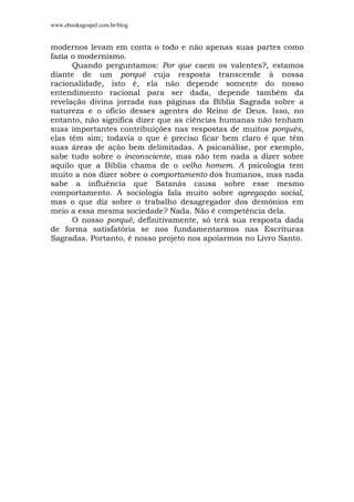 www.ebooksgospel.com.br/blog
modernos levam em conta o todo e não apenas suas partes como
fazia o modernismo.
Quando perguntamos: Por que caem os valentes?, estamos
diante de um porquê cuja resposta transcende à nossa
racionalidade, isto é, ela não depende somente do nosso
entendimento racional para ser dada, depende também da
revelação divina jorrada nas páginas da Bíblia Sagrada sobre a
natureza e o ofício desses agentes do Reino de Deus. Isso, no
entanto, não significa dizer que as ciências humanas não tenham
suas importantes contribuições nas respostas de muitos porquês,
elas têm sim; todavia o que é preciso ficar bem claro é que têm
suas áreas de ação bem delimitadas. A psicanálise, por exemplo,
sabe tudo sobre o inconsciente, mas não tem nada a dizer sobre
aquilo que a Bíblia chama de o velho homem. A psicologia tem
muito a nos dizer sobre o comportamento dos humanos, mas nada
sabe a influência que Satanás causa sobre esse mesmo
comportamento. A sociologia fala muito sobre agregação social,
mas o que diz sobre o trabalho desagregador dos demônios em
meio a essa mesma sociedade? Nada. Não é competência dela.
O nosso porquê, definitivamente, só terá sua resposta dada
de forma satisfatória se nos fundamentarmos nas Escrituras
Sagradas. Portanto, é nosso projeto nos apoiarmos no Livro Santo.
 