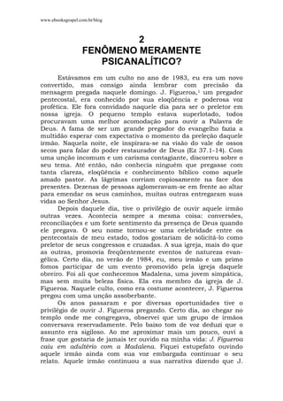 www.ebooksgospel.com.br/blog
2
FENÔMENO MERAMENTE
PSICANALÍTICO?
Estávamos em um culto no ano de 1983, eu era um novo
convertido, mas consigo ainda lembrar com precisão da
mensagem pregada naquele domingo. J. Figueroa,1 um pregador
pentecostal, era conhecido por sua eloqüência e poderosa voz
profética. Ele fora convidado naquele dia para ser o preletor em
nossa igreja. O pequeno templo estava superlotado, todos
procuravam uma melhor acomodação para ouvir a Palavra de
Deus. A fama de ser um grande pregador do evangelho fazia a
multidão esperar com expectativa o momento da preleção daquele
irmão. Naquela noite, ele inspirara-se na visão do vale de ossos
secos para falar do poder restaurador de Deus (Ez 37.1-14). Com
uma unção incomum e um carisma contagiante, discorreu sobre o
seu tema. Até então, não conhecia ninguém que pregasse com
tanta clareza, eloqüência e conhecimento bíblico como aquele
amado pastor. As lágrimas corriam copiosamente na face dos
presentes. Dezenas de pessoas aglomeravam-se em frente ao altar
para emendar os seus caminhos, muitas outras entregaram suas
vidas ao Senhor Jesus.
Depois daquele dia, tive o privilégio de ouvir aquele irmão
outras vezes. Acontecia sempre a mesma coisa: conversões,
reconciliações e um forte sentimento da presença de Deus quando
ele pregava. O seu nome tornou-se uma celebridade entre os
pentecostais de meu estado, todos gostariam de solicitá-lo como
preletor de seus congressos e cruzadas. A sua igreja, mais do que
as outras, promovia freqüentemente eventos de natureza evan-
gélica. Certo dia, no verão de 1984, eu, meu irmão e um primo
fomos participar de um evento promovido pela igreja daquele
obreiro. Foi ali que conhecemos Madalena, uma jovem simpática,
mas sem muita beleza física. Ela era membro da igreja de J.
Figueroa. Naquele culto, como era costume acontecer, J. Figueroa
pregou com uma unção assoberbante.
Os anos passaram e por diversas oportunidades tive o
privilégio de ouvir J. Figueroa pregando. Certo dia, ao chegar no
templo onde me congregava, observei que um grupo de irmãos
conversava reservadamente. Pelo baixo tom de voz deduzi que o
assunto era sigiloso. Ao me aproximar mais um pouco, ouvi a
frase que gostaria de jamais ter ouvido na minha vida: J. Figueroa
caiu em adultério com a Madalena. Fiquei estupefato ouvindo
aquele irmão ainda com sua voz embargada continuar o seu
relato. Aquele irmão continuou a sua narrativa dizendo que J.
 